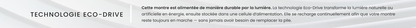 TECHNOLOGIE ECO-DRIVE Cette montre est alimentée de manière durable par la lumière. La technologie Eco-Drive transforme la lumière naturelle ou artificielle en énergie, ensuite stockée dans une cellule d’alimentation. Elle se recharge continuellement afin que votre montre reste toujours en marche — sans jamais avoir besoin de remplacer la pile. TECHNOLOGIE ECO-DRIVE Cette montre est alimentée de manière durable par la lumière. La technologie Eco-Drive transforme la lumière naturelle ou artificielle en énergie, ensuite stockée dans une cellule d’alimentation. Elle se recharge continuellement afin que votre montre reste toujours en marche — sans jamais avoir besoin de remplacer la pile.