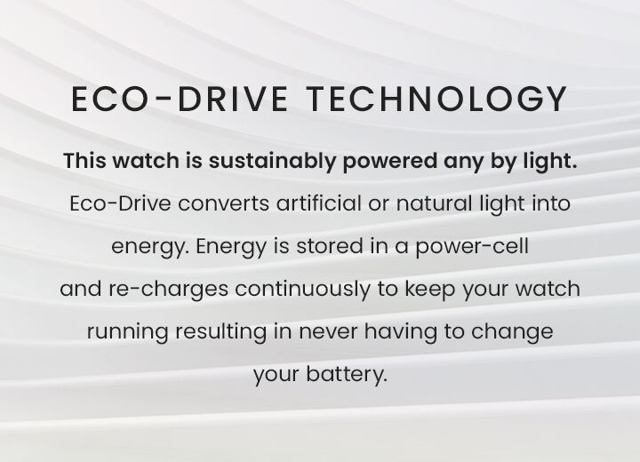 Eco-Drive Technology: This watch is sustainably powered by any light. Eco-Drive converts artificial or natural light into energy. Energy is stored in a power-cell and re-charges continuously to keep your watch running resulting in never having to change your battery. Eco-Drive Technology: This watch is sustainably powered by any light. Eco-Drive converts artificial or natural light into energy. Energy is stored in a power-cell and re-charges continuously to keep your watch running resulting in never having to change your battery.