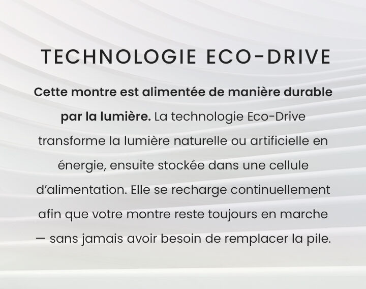 TECHNOLOGIE ECO-DRIVE Cette montre est alimentée de manière durable par la lumière. La technologie Eco-Drive transforme la lumière naturelle ou artificielle en énergie, ensuite stockée dans une cellule d’alimentation. Elle se recharge continuellement afin que votre montre reste toujours en marche — sans jamais avoir besoin de remplacer la pile. TECHNOLOGIE ECO-DRIVE Cette montre est alimentée de manière durable par la lumière. La technologie Eco-Drive transforme la lumière naturelle ou artificielle en énergie, ensuite stockée dans une cellule d’alimentation. Elle se recharge continuellement afin que votre montre reste toujours en marche — sans jamais avoir besoin de remplacer la pile.