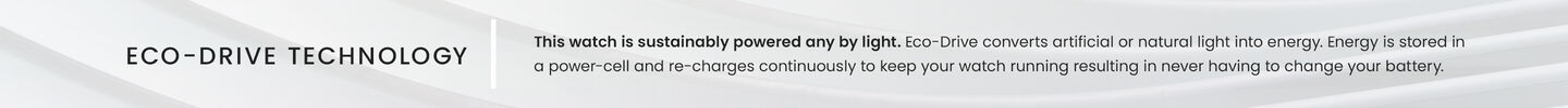 Eco-Drive Technology: This watch is sustainably powered by any light. Eco-Drive converts artificial or natural light into energy. Energy is stored in a power-cell and re-charges continuously to keep your watch running resulting in never having to change your battery. Eco-Drive Technology: This watch is sustainably powered by any light. Eco-Drive converts artificial or natural light into energy. Energy is stored in a power-cell and re-charges continuously to keep your watch running resulting in never having to change your battery.